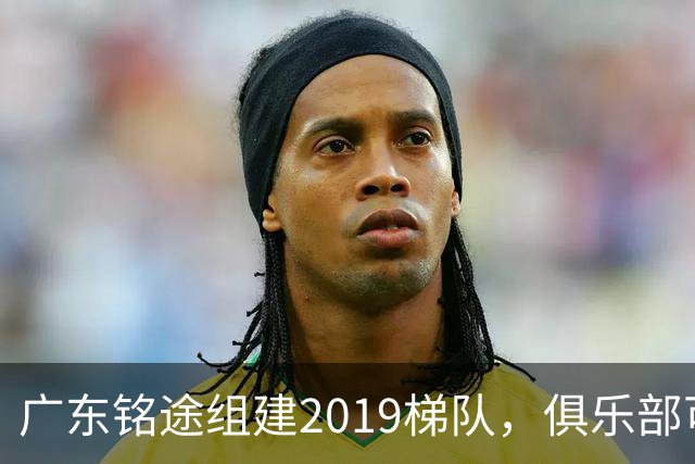 广东铭途组建2019梯队，俱乐部可以为签约球员解决本科与就业通道